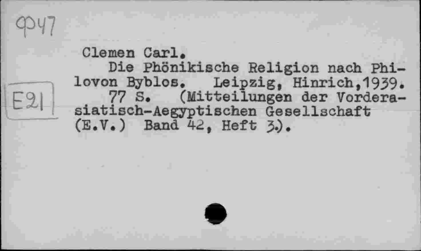 ﻿
Clemen Carl.
Die Phönikische Religion nach Phi-lovon Byblos. Leipzig, Hinrich,1939«
77 S. (Mitteilungen der Vordera-siatisch-Aegyptischen Gesellschaft (E.V.) Band 42, Heft